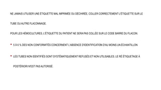 NE JAMAIS UTILISER UNE ÉTIQUETTE MAL IMPRIMÉE OU DÉCHIRÉE, COLLER CORRECTEMENT L'ÉTIQUETTE SUR LE
TUBE OU AUTRE FLACONNAGE.
POUR LES HÉMOCULTURES, L'ÉTIQUETTE DU PATIENT NE SERA PAS COLLÉE SUR LE CODE BARRE DU FLACON.
• 5 À 6 % DES NON CONFORMITÉS CONCERNENT L'ABSENCE D'IDENTIFICATION D'AU MOINS UN ÉCHANTILLON
• LES TUBES NON IDENTIFIÉS SONT SYSTÉMATIQUEMENT REFUSÉS ET NON UTILISABLES. LE RÉ ÉTIQUETAGE À
POSTÉRIORI N'EST PAS AUTORISÉ.
 