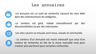 Les annuaires
-Un annuaire est un outil de recherche classant les sites Web
dans des arborescences de catégories.
-Le contenu est géré, indexé manuellement par des
documentalistes ou par des internautes
-Les sites soumis ou trouvés sont revus, classés et commentés
- Le contenu d'un Annuaire est moins exhaustif que celui d'un
moteur de recherche du fait de la revue manuelle mais peut
s'avérer plus pertinent pour certaines recherches.
 