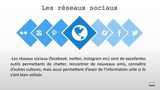 Les réseaux sociaux
-Les réseaux sociaux (facebook, twitter, instagram etc) sont de excellentes
outils permettants de chatter, rencontrer de nouveaux amis, connaître
d’autres cultures, mais aussi permettent d’avoir de l’information utile si ils
s’ont bien utilisés
 