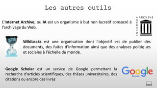 Les autres outils
L’Internet Archive, ou IA est un organisme à but non lucratif consacré à
l’archivage du Web.
WikiLeaks est une organisation dont l'objectif est de publier des
documents, des fuites d’information ainsi que des analyses politiques
et sociales à l'échelle du monde.
Google Scholar est un service de Google permettant la
recherche d'articles scientifiques, des thèses universitaires, des
citations ou encore des livres
 