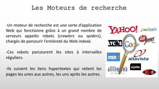 Les Moteurs de recherche
-Un moteur de recherche est une sorte d’application
Web qui fonctionne grâce à un grand nombre de
serveurs appelés robots (crawlers ou spiders),
chargés de parcourir l’entièreté du Web indexé.
-Ces robots parcourent les sites à intervalles
réguliers.
-Ils suivent les liens hypertextes qui relient les
pages les unes aux autres, les uns après les autres.
 