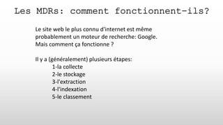 Les MDRs: comment fonctionnent-ils?
Le site web le plus connu d'internet est même
probablement un moteur de recherche: Google.
Mais comment ça fonctionne ?
Il y a (généralement) plusieurs étapes:
1-la collecte
2-le stockage
3-l'extraction
4-l'indexation
5-le classement
 