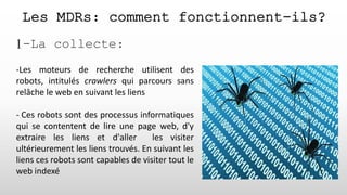 Les MDRs: comment fonctionnent-ils?
1-La collecte:
-Les moteurs de recherche utilisent des
robots, intitulés crawlers qui parcours sans
relâche le web en suivant les liens
- Ces robots sont des processus informatiques
qui se contentent de lire une page web, d'y
extraire les liens et d'aller les visiter
ultérieurement les liens trouvés. En suivant les
liens ces robots sont capables de visiter tout le
web indexé
 