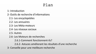 1- Introduction
2- Outils de recherche d’informations
2.1- Les encyclopédies
2.2- Les annuaires
2.3- Les Méta-moteurs
2.4- Les réseaux sociaux
2.5- Autres
2.6- Les Moteurs de recherches
2.6.1-Comment fonctionnent-ils?
2.6.2- Astuces améliorant les résultats d’une recherche
3- Conseille pour une meilleure recherche
Plan
 