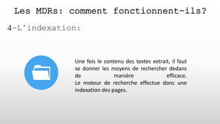 Les MDRs: comment fonctionnent-ils?
4-L’indexation:
Une fois le contenu des textes extrait, il faut
se donner les moyens de rechercher dedans
de manière efficace.
Le moteur de recherche effectue donc une
indexation des pages.
 