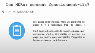 Les MDRs: comment fonctionnent-ils?
5-Le classement:
Les pages sont indexés, mais un problème se
pose: Il y a beaucoup trop de pages !
Il est donc indispensable de classer ces pages par
pertinence, c'est à dire mettre en premier les
pages qui sont le plus susceptibles d'apporter la
bonne réponse au mot demandé.
 