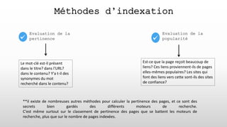 Evaluation de la
pertinence
Méthodes d’indexation
Evaluation de la
popularité
Le mot-clé est-il présent
dans le titre? dans l'URL?
dans le contenu? Y'a t-il des
synonymes du mot
recherché dans le contenu?
**il existe de nombreuses autres méthodes pour calculer la pertinence des pages, et ce sont des
secrets bien gardés des différents moteurs de recherche.
C'est même surtout sur le classement de pertinence des pages que se battent les moteurs de
recherche, plus que sur le nombre de pages indexées.
Est-ce que la page reçoit beaucoup de
liens? Ces liens proviennent-ils de pages
elles-mêmes populaires? Les sites qui
font des liens vers cette sont-ils des sites
de confiance?
 