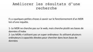 Améliorer les résultats d’une
recherche
Il y a quelques petites choses à savoir sur le fonctionnement d'un MDR
lors d'une requête.
1- Le MDR ne cherche pas sur le web, mais cherche plutôt ses bases de
données d’index
2- Les MDRs n'utilisent pas un super ordinateur. Ils utilisent plusieurs
ordinateurs à capacités élevées pour chercher dans leurs base de
données
 