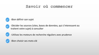 Savoir où commencer
-Bien définir son sujet
-Décider les sources (sites, bases de données, qui s’interessent ou
traitent votre sujet) à consulter
-Utilisez les moteurs de recherche réguliers avec prudence
-Bien choisir ses mots-clé
 