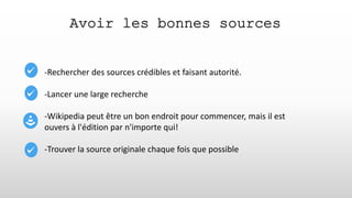 Avoir les bonnes sources
-Rechercher des sources crédibles et faisant autorité.
-Lancer une large recherche
-Wikipedia peut être un bon endroit pour commencer, mais il est
ouvers à l'édition par n'importe qui!
-Trouver la source originale chaque fois que possible
 