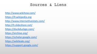 http://www.wikihow.com/
https://fr.wikipedia.org
http://www.internetlivestats.com/
http://fr.slideshare.net/
https://duckduckgo.com/
https://archive.org/
https://scholar.google.com/
https://wikileaks.org/
https://support.google.com/
Sources & Liens
 