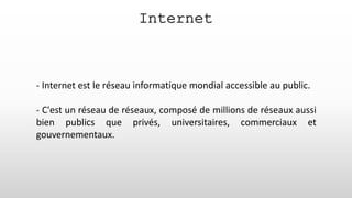 Internet
- Internet est le réseau informatique mondial accessible au public.
- C'est un réseau de réseaux, composé de millions de réseaux aussi
bien publics que privés, universitaires, commerciaux et
gouvernementaux.
 