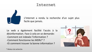L'Internet a rendu la recherche d'un sujet plus
facile que jamais.
Internet
Le web a également facilité l'accès à la
désinformation. Face à cela on se demande:
-Comment est indexée l’information ?
-Comment fonctionne les MDRs* ?
-Et comment trouver la bonne information ?
* Moteur de recherche
 