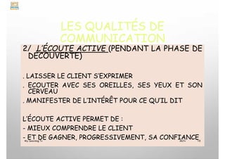 LES QUALITÉS DE
COMMUNICATION
2/ L’ÉCOUTE ACTIVE (PENDANT LA PHASE DE
DÉCOUVERTE)
. LAISSER LE CLIENT S’EXPRIMER
. ECOUTER AVEC SES OREILLES, SES YEUX ET SON
CERVEAU
. MANIFESTER DE L’INTÉRÊT POUR CE QU’IL DIT
L’ÉCOUTE ACTIVE PERMET DE :
- MIEUX COMPRENDRE LE CLIENT
- ET DE GAGNER, PROGRESSIVEMENT, SA CONFIANCE
My Learning Tv 10
MLTv
 