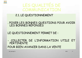 LES QUALITÉS DE
COMMUNICATION
2.1. LE QUESTIONNEMENT
. POSER LES BONNES QUESTIONS POUR AVOIR
LES BONNES RÉPONSES
LE QUESTIONNEMENT PERMET DE :
- COLLECTER DE L’INFORMATION UTILE ET
PERTINENTE
POUR BIEN AVANCER DANS LA VENTE
My Learning Tv 11
MLTv
 