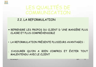 LES QUALITÉS DE
COMMUNICATION
2.2. LA REFORMULATION
 REPRENDRE LES PROPOS DU CLIENT D ’UNE MANIÈRE PLUS
CLAIRE ET PLUS COMPRÉHENSIBLE
• LA REFORMULATION PRÉSENTE PLUSIEURS AVANTAGES :
. S’ASSURER QU’ON A BIEN COMPRIS ET ÉVITER TOUT
MALENTENDU AVEC LE CLIENT
My Learning Tv 12
MLTv
 
