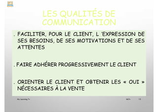 LES QUALITÉS DE
COMMUNICATION
. FACILITER, POUR LE CLIENT, L ’EXPRESSION DE
SES BESOINS, DE SES MOTIVATIONS ET DE SES
ATTENTES
. FAIRE ADHÉRER PROGRESSIVEMENT LE CLIENT
. ORIENTER LE CLIENT ET OBTENIR LES « OUI »
NÉCESSAIRES À LA VENTE
My Learning Tv 13
MLTv
 