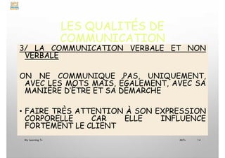 LES QUALITÉS DE
COMMUNICATION
3/ LA COMMUNICATION VERBALE ET NON
VERBALE
ON NE COMMUNIQUE PAS, UNIQUEMENT,
AVEC LES MOTS MAIS, ÉGALEMENT, AVEC SA
MANIÈRE D’ÊTRE ET SA DÉMARCHE
• FAIRE TRÈS ATTENTION À SON EXPRESSION
CORPORELLE CAR ELLE INFLUENCE
FORTEMENT LE CLIENT
My Learning Tv 14
MLTv
 