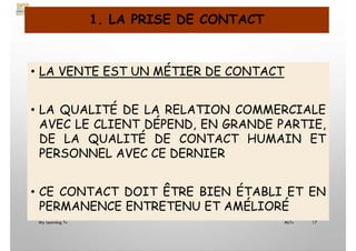 1. LA PRISE DE CONTACT
• LA VENTE EST UN MÉTIER DE CONTACT
• LA QUALITÉ DE LA RELATION COMMERCIALE
AVEC LE CLIENT DÉPEND, EN GRANDE PARTIE,
DE LA QUALITÉ DE CONTACT HUMAIN ET
PERSONNEL AVEC CE DERNIER
• CE CONTACT DOIT ÊTRE BIEN ÉTABLI ET EN
PERMANENCE ENTRETENU ET AMÉLIORÉ
My Learning Tv 17
MLTv
 
