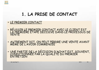 1. LA PRISE DE CONTACT
• LE PREMIER CONTACT
• RÉUSSIR LE PREMIER CONTACT AVEC LE CLIENT EST
LA PREMIÈRE ÉTAPE DÉCISIVE DANS LE PROCESSUS DE
VENTE
• AUTREMENT DIT, ON PEUT PERDRE UNE VENTE AVANT
MÊME DE L’AVOIR COMMENCÉE
• UNE PARTIE DE LA DÉCISION D’ACHAT EST, SOUVENT,
CONDITIONNÉE PAR LA QUALITÉ DU PREMIER
ENTRETIEN
My Learning Tv 18
MLTv
 