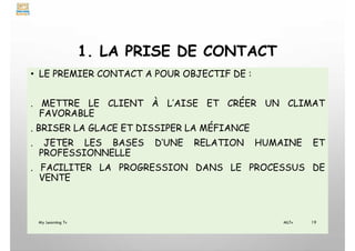 1. LA PRISE DE CONTACT
• LE PREMIER CONTACT A POUR OBJECTIF DE :
. METTRE LE CLIENT À L’AISE ET CRÉER UN CLIMAT
FAVORABLE
. BRISER LA GLACE ET DISSIPER LA MÉFIANCE
. JETER LES BASES D’UNE RELATION HUMAINE ET
PROFESSIONNELLE
. FACILITER LA PROGRESSION DANS LE PROCESSUS DE
VENTE
My Learning Tv 19
MLTv
 