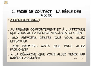 1. PRISE DE CONTACT : LA RÈGLE DES
4 X 20
• ATTENTION DONC :
. AU PREMIER COMPORTEMENT ET À L ’ATTITUDE
QUE VOUS ALLEZ PRENDRE VIS-À-VIS DU CLIENT
. AUX PREMIERS GESTES QUE VOUS ALLEZ
EFFECTUER
. AUX PREMIERS MOTS QUE VOUS ALLEZ
PRONONCER
. À LA DÉMARCHE QUE VOUS ALLEZ TENIR PAR
RAPPORT AU CLIENT
My Learning Tv 21
MLTv
 