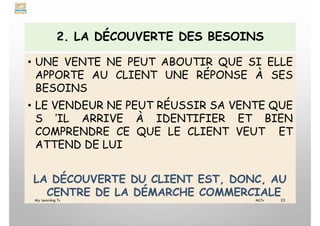 2. LA DÉCOUVERTE DES BESOINS
• UNE VENTE NE PEUT ABOUTIR QUE SI ELLE
APPORTE AU CLIENT UNE RÉPONSE À SES
BESOINS
• LE VENDEUR NE PEUT RÉUSSIR SA VENTE QUE
S ’IL ARRIVE À IDENTIFIER ET BIEN
COMPRENDRE CE QUE LE CLIENT VEUT ET
ATTEND DE LUI
LA DÉCOUVERTE DU CLIENT EST, DONC, AU
CENTRE DE LA DÉMARCHE COMMERCIALE
My Learning Tv 23
MLTv
 