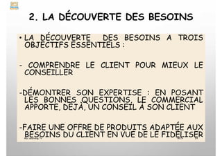 2. LA DÉCOUVERTE DES BESOINS
• LA DÉCOUVERTE DES BESOINS A TROIS
OBJECTIFS ESSENTIELS :
- COMPRENDRE LE CLIENT POUR MIEUX LE
CONSEILLER
-DÉMONTRER SON EXPERTISE : EN POSANT
LES BONNES QUESTIONS, LE COMMERCIAL
APPORTE, DÉJÀ, UN CONSEIL À SON CLIENT
-FAIRE UNE OFFRE DE PRODUITS ADAPTÉE AUX
BESOINS DU CLIENT EN VUE DE LE FIDÉLISER
My Learning Tv 24
MLTv
 