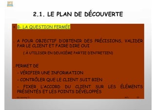 2.1. LE PLAN DE DÉCOUVERTE
• B- LA QUESTION FERMÉE
. A POUR OBJECTIF D’OBTENIR DES PRÉCISIONS, VALIDER
PAR LE CLIENT ET FAIRE DIRE OUI
( À UTILISER EN DEUXIÈME PARTIE D’ENTRETIEN)
. PERMET DE
- VÉRIFIER UNE INFORMATION
- CONTRÔLER QUE LE CLIENT SUIT BIEN
- FIXER L’ACCORD DU CLIENT SUR LES ÉLÉMENTS
PRÉSENTÉS ET LES POINTS DÉVELOPPÉS
My Learning Tv 32
MLTv
 