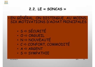 2.2. LE « SONCAS »
• EN GÉNÉRAL, ON DISTINGUE, AU MOINS,
SIX MOTIVATIONS D’ACHAT PRINCIPALES
• S  SÉCURITÉ
• O  ORGUEIL
• N  NOUVEAUTÉ
• C  CONFORT, COMMODITÉ
• A  ARGENT
• S  SYMPATHIE
My Learning Tv 35
MLTv
 