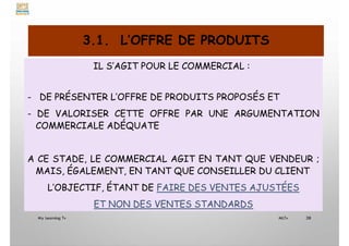 3.1. L’OFFRE DE PRODUITS
IL S’AGIT POUR LE COMMERCIAL :
- DE PRÉSENTER L’OFFRE DE PRODUITS PROPOSÉS ET
- DE VALORISER CETTE OFFRE PAR UNE ARGUMENTATION
COMMERCIALE ADÉQUATE
A CE STADE, LE COMMERCIAL AGIT EN TANT QUE VENDEUR ;
MAIS, ÉGALEMENT, EN TANT QUE CONSEILLER DU CLIENT
L’OBJECTIF, ÉTANT DE FAIRE DES VENTES AJUSTÉES
ET NON DES VENTES STANDARDS
My Learning Tv 38
MLTv
 