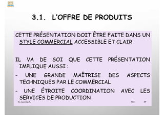 3.1. L’OFFRE DE PRODUITS
CETTE PRÉSENTATION DOIT ÊTRE FAITE DANS UN
STYLE COMMERCIAL ACCESSIBLE ET CLAIR
IL VA DE SOI QUE CETTE PRÉSENTATION
IMPLIQUE AUSSI :
- UNE GRANDE MAÎTRISE DES ASPECTS
TECHNIQUES PAR LE COMMERCIAL
- UNE ÉTROITE COORDINATION AVEC LES
SERVICES DE PRODUCTION
My Learning Tv 39
MLTv
 
