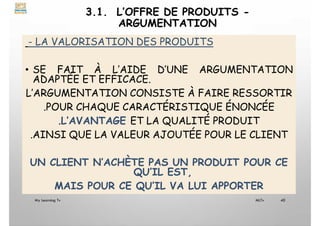 3.1. L’OFFRE DE PRODUITS -
ARGUMENTATION
- LA VALORISATION DES PRODUITS
• SE FAIT À L’AIDE D’UNE ARGUMENTATION
ADAPTÉE ET EFFICACE.
L’ARGUMENTATION CONSISTE À FAIRE RESSORTIR
.POUR CHAQUE CARACTÉRISTIQUE ÉNONCÉE
.L’AVANTAGE ET LA QUALITÉ PRODUIT
.AINSI QUE LA VALEUR AJOUTÉE POUR LE CLIENT
UN CLIENT N’ACHÈTE PAS UN PRODUIT POUR CE
QU’IL EST,
MAIS POUR CE QU’IL VA LUI APPORTER
My Learning Tv 40
MLTv
 