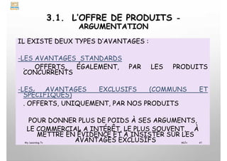 3.1. L’OFFRE DE PRODUITS -
ARGUMENTATION
IL EXISTE DEUX TYPES D’AVANTAGES :
-LES AVANTAGES STANDARDS
. OFFERTS, ÉGALEMENT, PAR LES PRODUITS
CONCURRENTS
-LES AVANTAGES EXCLUSIFS (COMMUNS ET
SPÉCIFIQUES)
. OFFERTS, UNIQUEMENT, PAR NOS PRODUITS
POUR DONNER PLUS DE POIDS À SES ARGUMENTS,
LE COMMERCIAL A INTÉRÊT, LE PLUS SOUVENT, À
METTRE EN ÉVIDENCE ET À INSISTER SUR LES
AVANTAGES EXCLUSIFS
My Learning Tv 41
MLTv
 