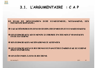 3.1. L’ARGUMENTAIRE : C A P
LE PLAN DE NÉGOCIATION DOIT COMPRENDRE, NOTAMMENT, LES
ÉLÉMENTS SUIVANTS :
 CARACTÉRISTIQUES DES PRODUITS (TECHNIQUES ET COMMERCIALES)
 LES PRINCIPAUX ARGUMENTS À UTILISER EN TERMES D’AVANTAGES
POUR LE CLIENT
 SES PRINCIPALES MOTIVATIONS ET ATTENTES
 LES PRINCIPALES OBJECTIONS POUVANT ÊTRE ÉMISES PAR LE CLIENT
(INCONVÉNIENTS)
 LES RÉPONSES À CES OBJECTIONS
My Learning Tv 43
MLTv
 