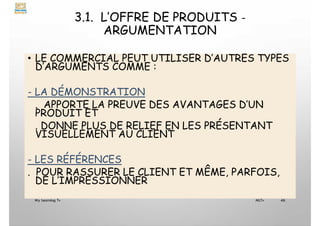 3.1. L’OFFRE DE PRODUITS -
ARGUMENTATION
• LE COMMERCIAL PEUT UTILISER D’AUTRES TYPES
D’ARGUMENTS COMME :
- LA DÉMONSTRATION
. APPORTE LA PREUVE DES AVANTAGES D’UN
PRODUIT ET
. DONNE PLUS DE RELIEF EN LES PRÉSENTANT
VISUELLEMENT AU CLIENT
- LES RÉFÉRENCES
. POUR RASSURER LE CLIENT ET MÊME, PARFOIS,
DE L’IMPRESSIONNER
My Learning Tv 46
MLTv
 