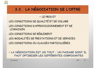 3.2. LA NÉGOCIATION DE L’OFFRE
• LE PRIX ET
. LES CONDITIONS DE QUALITÉ ET DE VOLUME
. LES CONDITIONS D’APPROVISIONNEMENT ET DE
LIVRAISON
. LES CONDITIONS DE RÈGLEMENT
. LES MODALITÉS DE PRESTATIONS ET DE SERVICES
. LES CONDITIONS OU CLAUSES PARTICULIÈRES
• LA NÉGOCIATION EST UN TOUT ; UN PACKAGE DONT IL
FAUT OPTIMISER LES DIFFÉRENTES COMPOSANTES
My Learning Tv 47
MLTv
 