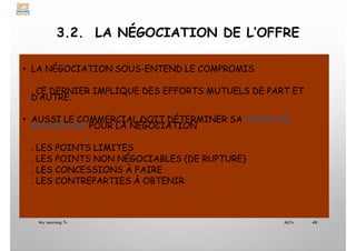 3.2. LA NÉGOCIATION DE L’OFFRE
• LA NÉGOCIATION SOUS-ENTEND LE COMPROMIS
CE DERNIER IMPLIQUE DES EFFORTS MUTUELS DE PART ET
D’AUTRE.
• AUSSI LE COMMERCIAL DOIT DÉTERMINER SA MARGE DE
MANŒUVRE POUR LA NÉGOCIATION
. LES POINTS LIMITES
. LES POINTS NON NÉGOCIABLES (DE RUPTURE)
. LES CONCESSIONS À FAIRE
. LES CONTREPARTIES À OBTENIR
My Learning Tv 48
MLTv
 