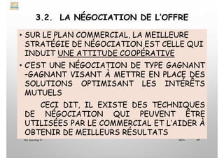 3.2. LA NÉGOCIATION DE L’OFFRE
• SUR LE PLAN COMMERCIAL, LA MEILLEURE
STRATÉGIE DE NÉGOCIATION EST CELLE QUI
INDUIT UNE ATTITUDE COOPÉRATIVE
• C’EST UNE NÉGOCIATION DE TYPE GAGNANT
–GAGNANT VISANT À METTRE EN PLACE DES
SOLUTIONS OPTIMISANT LES INTÉRÊTS
MUTUELS
CECI DIT, IL EXISTE DES TECHNIQUES
DE NÉGOCIATION QUI PEUVENT ÊTRE
UTILISÉES PAR LE COMMERCIAL ET L’AIDER À
OBTENIR DE MEILLEURS RÉSULTATS
My Learning Tv 49
MLTv
 