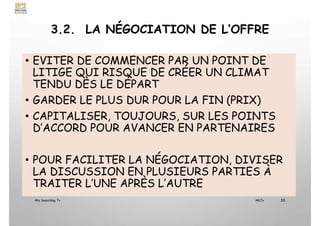 3.2. LA NÉGOCIATION DE L’OFFRE
• EVITER DE COMMENCER PAR UN POINT DE
LITIGE QUI RISQUE DE CRÉER UN CLIMAT
TENDU DÈS LE DÉPART
• GARDER LE PLUS DUR POUR LA FIN (PRIX)
• CAPITALISER, TOUJOURS, SUR LES POINTS
D’ACCORD POUR AVANCER EN PARTENAIRES
• POUR FACILITER LA NÉGOCIATION, DIVISER
LA DISCUSSION EN PLUSIEURS PARTIES À
TRAITER L’UNE APRÈS L’AUTRE
My Learning Tv 50
MLTv
 
