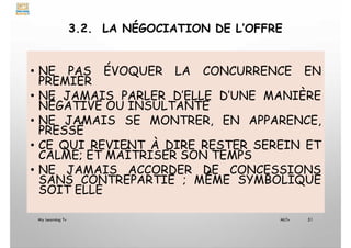 3.2. LA NÉGOCIATION DE L’OFFRE
• NE PAS ÉVOQUER LA CONCURRENCE EN
PREMIER
• NE JAMAIS PARLER D’ELLE D’UNE MANIÈRE
NÉGATIVE OU INSULTANTE
• NE JAMAIS SE MONTRER, EN APPARENCE,
PRESSÉ
• CE QUI REVIENT À DIRE RESTER SEREIN ET
CALME; ET MAÎTRISER SON TEMPS
• NE JAMAIS ACCORDER DE CONCESSIONS
SANS CONTREPARTIE ; MÊME SYMBOLIQUE
SOIT ELLE
My Learning Tv 51
MLTv
 
