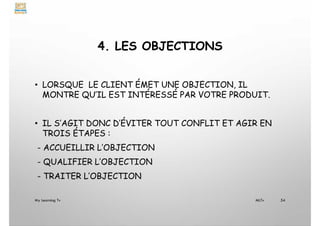 4. LES OBJECTIONS
• LORSQUE LE CLIENT ÉMET UNE OBJECTION, IL
MONTRE QU’IL EST INTÉRESSÉ PAR VOTRE PRODUIT.
• IL S’AGIT DONC D’ÉVITER TOUT CONFLIT ET AGIR EN
TROIS ÉTAPES :
- ACCUEILLIR L’OBJECTION
- QUALIFIER L’OBJECTION
- TRAITER L’OBJECTION
My Learning Tv 54
MLTv
 