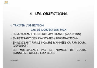 4. LES OBJECTIONS
C - TRAITER L’OBJECTION
CAS DE L’OBJECTION PRIX
- EN AJOUTANT PLUSIEURS AVANTAGES (ADDITION)
- EN RETIRANT DES AVANTAGES (SOUSTRACTION)
- EN DIVISANT PAR LE NOMBRE D’ANNÉES OU PAR JOUR…
(DIVISION)
- EN MULTIPLIANT PAR LE NOMBRE DE JOURS,
D’ANNÉES… (MULTIPLICATION)
My Learning Tv 57
MLTv
 