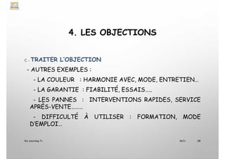 4. LES OBJECTIONS
C - TRAITER L’OBJECTION
- AUTRES EXEMPLES :
- LA COULEUR : HARMONIE AVEC, MODE, ENTRETIEN…
- LA GARANTIE : FIABILITÉ, ESSAIS…..
- LES PANNES : INTERVENTIONS RAPIDES, SERVICE
APRÈS-VENTE………
- DIFFICULTÉ À UTILISER : FORMATION, MODE
D’EMPLOI…
My Learning Tv 58
MLTv
 