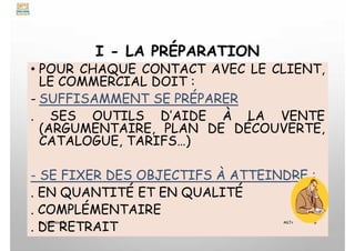 I - LA PRÉPARATION
• POUR CHAQUE CONTACT AVEC LE CLIENT,
LE COMMERCIAL DOIT :
- SUFFISAMMENT SE PRÉPARER
. SES OUTILS D’AIDE À LA VENTE
(ARGUMENTAIRE, PLAN DE DÉCOUVERTE,
CATALOGUE, TARIFS…)
- SE FIXER DES OBJECTIFS À ATTEINDRE :
. EN QUANTITÉ ET EN QUALITÉ
. COMPLÉMENTAIRE
. DE RETRAIT
My Learning Tv 6
MLTv
 