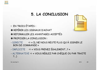 5. LA CONCLUSION
• EN TROIS ÉTAPES :
 REPÉRER LES SIGNAUX D’ACHAT
 REFORMULER LES AVANTAGES ACCEPTÉS
 PROPOSER LA CONCLUSION :
- DIRECTE  « IL NE NOUS RESTE PLUS QU’À SIGNER LE
BON DE COMMANDE »
- IMPLICITE  « VOUS PRENEZ ÉGALEMENT…? »
- ALTERNATIVE  « VOUS RÉGLEZ PAR CHÈQUE OU PAR TRAITE
?...)
My Learning Tv 60
MLTv
 