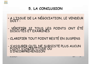 5. LA CONCLUSION
• A L’ISSUE DE LA NÉGOCIATION, LE VENDEUR
DOIT :
- VÉRIFIER SI TOUS LES POINTS ONT ÉTÉ
DISCUTÉS ET EXAMINÉS
- CLARIFIER TOUT POINT RESTÉ EN SUSPENS
- S’ASSURER QU’IL NE SUBSISTE PLUS AUCUN
POINT D’INCERTITUDE OU
D’INCOMPRÉHENSION
My Learning Tv 61
MLTv
 