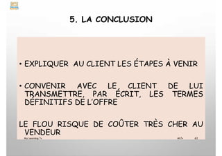 5. LA CONCLUSION
• EXPLIQUER AU CLIENT LES ÉTAPES À VENIR
• CONVENIR AVEC LE CLIENT DE LUI
TRANSMETTRE, PAR ÉCRIT, LES TERMES
DÉFINITIFS DE L’OFFRE
LE FLOU RISQUE DE COÛTER TRÈS CHER AU
VENDEUR
My Learning Tv 62
MLTv
 