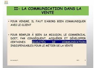 II- LA COMMUNICATION DANS LA
VENTE
• POUR VENDRE, IL FAUT D’ABORD BIEN COMMUNIQUER
AVEC LE CLIENT
• POUR REMPLIR À BIEN SA MISSION, LE COMMERCIAL
DOIT, PAR CONSÉQUENT, ACQUÉRIR ET DÉVELOPPER
CERTAINES QUALITÉS DE COMMUNICATION
INDISPENSABLES POUR LE MÉTIER DE LA VENTE
My Learning Tv 8
MLTv
 