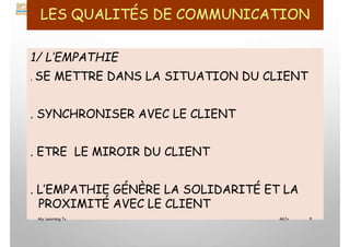 LES QUALITÉS DE COMMUNICATION
1/ L’EMPATHIE
. SE METTRE DANS LA SITUATION DU CLIENT
. SYNCHRONISER AVEC LE CLIENT
. ETRE LE MIROIR DU CLIENT
. L’EMPATHIE GÉNÈRE LA SOLIDARITÉ ET LA
PROXIMITÉ AVEC LE CLIENT
My Learning Tv 9
MLTv
 